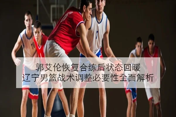 郭艾伦恢复合练后状态回暖 辽宁男篮战术调整必要性全面解析