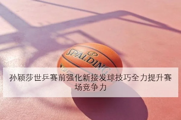 孙颖莎世乒赛前强化新接发球技巧全力提升赛场竞争力